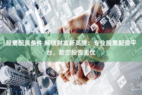 股票配资条件 解锁财富新高度：专业股票配资平台，助您投资无忧