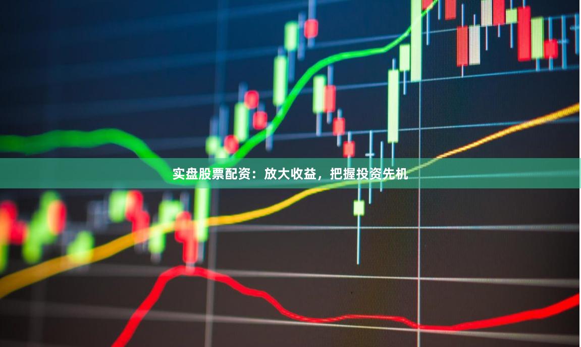 实盘股票配资：放大收益，把握投资先机