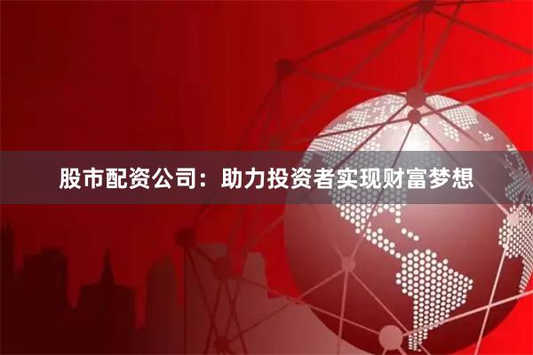 股市配资公司：助力投资者实现财富梦想