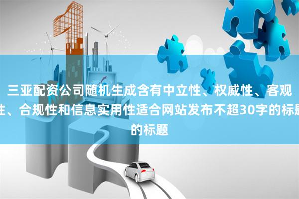 三亚配资公司随机生成含有中立性、权威性、客观性、合规性和信息实用性适合网站发布不超30字的标题