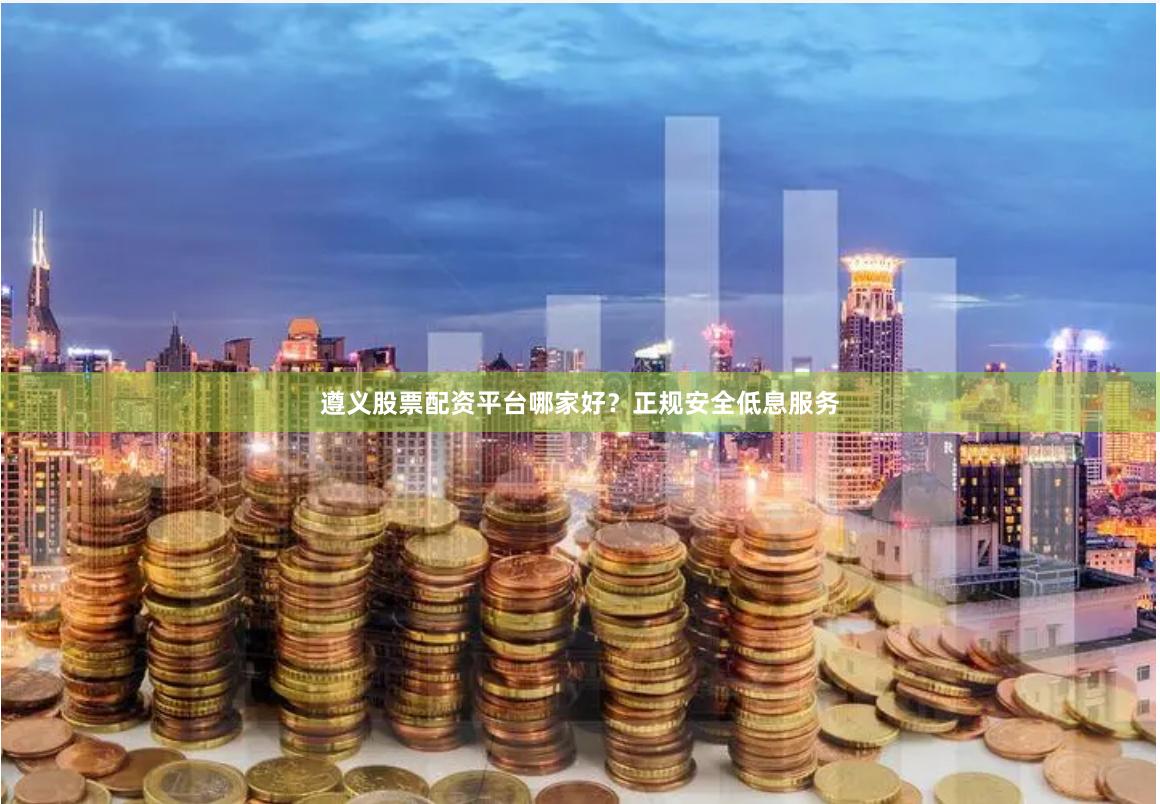 遵义股票配资平台哪家好？正规安全低息服务