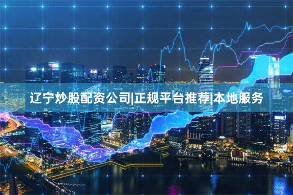 辽宁炒股配资公司|正规平台推荐|本地服务